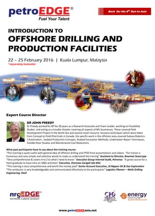 www.petroEDGEasia.net
Introduction To
Offshore Drilling and
Production Facilities
*separately bookable
Expert Course Director
DR JOHN PREEDY
Dr Preedy worked for BP for 28 years as a Research Associate and Team Leader, working on Feasibility
Studies and acting as a trouble shooter covering all aspects of BPs businesses. These covered field
Development Project in the North Sea and several novel resource recovery techniques which were taken
from Concept to Field Pilot trials in Canada. His specific work in the offshore area covered Subsea Robotics
/ Automation , Seabed Production Concepts, Seabed Excavation Methods, Underwater Repair Techniques,
Flexible Riser Studies and Maintenance Cost Reductions.
What past participants have to say about this training course:
“This training is quite useful with general idea of offshore drilling and FPSO from presentations and videos. The trainer is
humorous and uses simple and selective words to make us understand the training” Assistant to Director, Braemar Seascrope
“Very comprehensive & covers A to Z to what I need to know “ Executive Group Internal Audit, Petronas “A great course for a
fresh graduate to have intro an O&G activities” Executive, Petronas Carigali Sdn Bhd
“This training is very comprehensive and worth the money paid” Senior Account Executive, JX Nippon Oil & Gas Exploration
“The conductor is very knowledgeable and communicated effectively to the participants” Logistics Planner – Wells Drilling
Engineering, Shell
Back for the 8th
Run in Asia
 