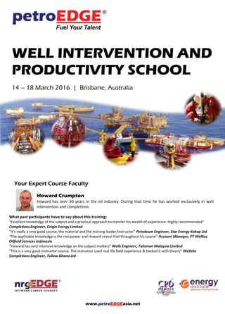 www.petroEDGEasia.net
WELL INTERVENTION AND
PRODUCTIVITY SCHOOL
Your Expert Course Faculty
Howard Crumpton
Howard has over 30 years in the oil industry. During that time he has worked exclusively in well
intervention and completions.
What past participants have to say about this training:
“Excellent knowledge of the subject and a practical approach to transfer his wealth of experience. Highly recommended”
Completions Engineer, Origin Energy Limited
“It’s really a very good course, the material and the training leader/instructor” Petroleum Engineer, Star Energy Kakap Ltd
“The applicable knowledge is the real power and Howard reveal that throughout his course” Account Manager, PT Welltec
Oilfield Services Indonesia
“Howard has very intensive knowledge on the subject matters” Wells Engineer, Talisman Malaysia Limited
“This is a very good instructor course. The instructor used real life field experience & backed it with theory” Wellsite
Completions Engineer, Tullow Ghana Ltd
 