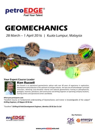 www.petroEDGEasia.net
Our Partners:
GEOMECHANICS
Your Expert Course Leader
Ken Russell
Ken Russell is an operational geomechanics advisor with over 40 years of experience in exploration,
development and production in the upstream oil and gas industry. Ken was one of Schlumberger’s
principal instructors, delivering cross-discipline internal and external geomechanics training to
petrophysicists, geologists, reservoir, petroleum, well construction and drilling engineers at operating
company locations, training centers and operational centers worldwide.
What past participants said:
“Excellent Course on fundamental understanding of Geomechanics and trainer is knowledgeable of the subject”
Drilling Engineer, JX Nippon Oil & Gas
“Excellent” Drilling & Field Development Engineer, Idemitsu Oil & Gas Co Ltd
 