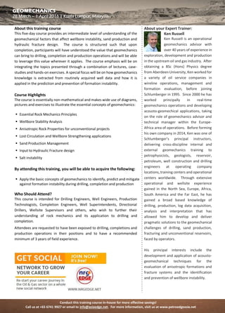 Conduct this training course in-house for more effective savings!
Call us at +65 6741 9927 or email to info@asiaedge.net. For more information, visit us at www.petroedgeasia.net
GEOMECHANICS
About this training course
This five-day course provides an intermediate level of understanding of the
geomechanical factors that affect wellbore instability, sand production and
hydraulic fracture design. The course is structured such that upon
completion, participants will have understood the value that geomechanics
can bring to drilling, completion and production operations and will be able
to leverage this value wherever it applies. The course emphasis will be on
integrating the topics presented through a combination of lectures, case-
studies and hands-on exercises. A special focus will be on how
geomechanics knowledge is extracted from routinely acquired well data
and how it is applied in the prediction and prevention of formation
instability.
Course Highlights
The course is essentially non-mathematical and makes wide use of
diagrams, pictures and exercises to illustrate the essential concepts of
geomechanics:
 Essential Rock Mechanics Principles
 Wellbore Stability Analysis
 Anisotropic Rock Properties for unconventional projects
 Lost Circulation and Wellbore Strengthening applications
 Sand Production Management
 Input to Hydraulic Fracture design
 Salt instability
By attending this training, you will be able to acquire the following:
 Apply the basic concepts of geomechanics to identify, predict and mitigate
against formation instability during drilling, completion and production
Who Should Attend?
This course is intended for Drilling Engineers, Well Engineers, Production
Technologists, Completion Engineers, Well Superintendents, Directional
Drillers, Wellsite Supervisors and others, who wish to further their
understanding of rock mechanics and its application to drilling and
completion.
Attendees are requested to have been exposed to drilling, completions and
production operations in their positions and to have a recommended
minimum of 3 years of field experience.
About your Expert Trainer:
Ken Russell
Ken Russell is an operational
geomechanics advisor with
over 40 years of experience
in exploration, development and
production in the upstream oil and gas
industry. After obtaining a BSc (Hons)
Physics degree from Aberdeen University,
Ken worked for a variety of oil service
companies in wireline operations,
management and formation evaluation,
before joining Schlumberger in 1995.
Since 2000 he has worked principally in
real-time geomechanics operations and
developing acousto-geomechical
applications, taking on the role of
geomechanics advisor and technical
manager within the Europe-Africa area of
operations. Before forming his own
company in 2014, Ken was one of
Schlumberger’s principal instructors,
delivering cross-discipline internal and
external geomechanics training to
petrophysicists, geologists, reservoir,
petroleum, well construction and drilling
engineers at operating company
locations, training centers and
operational centers worldwide. Through
extensive operational and wellsite
experience gained in the North Sea,
Europe, Africa, South America and the Far
East, he has gained a broad based
knowledge of drilling, production, log
data acquisition, analysis and
interpretation that has allowed him to
develop and deliver pragmatic solutions
to the geomechanical challenges of
drilling, sand production, fracturing and
unconventional reservoirs, faced by
operators.
His principal interests include the
development and application of acousto-
geomechanical techniques for the
evaluation of anisotropic formations and
fracture systems and the identification
and prevention of wellbore instability.
 