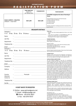 Conduct this training course in-house for more effective savings!
Call us at +65 6741 9927 or email to info@asiaedge.net. For more information, visit us at www.petroedgeasia.net
GEOMECHANICS
DELEGATE DETAILS
Delegate 1 Please note
- Indicate if you have already registered by Phone
+Fax +Email +Web
- If you have not received an acknowledgement
before the training course, please call us to confirm
your booking.
- Photocopy this form to register multiple delegates.
PAYMENT METHODS
By Cheque/ Bank Draft
Make Payable to Asia Edge Pte. Ltd.
By Direct Transfer
Please quote your invoice number with the remittance
advise
Account Name: Asia Edge Pte. Ltd.
Bank Number: 508 Account Number: 762903-001 Swift
Code: OCBCSGSG
All bank charges to be borne by payer. Please ensure
that Asia Edge Pte Ltd receives the full invoiced
amount.
PAYMENT POLICY
Payment is due in full at the time of registration. Full
payment is mandatory for event attendance. By
submitting this registration form, you have agreed to
Asia Edge Pte Ltd’s payment terms
CANCELLATIONS & SUBSTITUTIONS
You may substitute delegates at any time. For
cancellations received in writing more than seven (7)
days prior to the training course, delegates will receive
a 100% credit on the amount paid which can be used in
another Asia Edge Pte. Ltd. training course for up to
one year from the date of issuance. The credit is
transferable to other persons in the same company and
applicable against any future Asia Edge Pte. Ltd. public
course. For cancellations received seven (7) days or less
prior to an event (including day 7), no credit will be
issued. In addition, a cancellation fee equivalent to 15%
of the course fee will be charged. In the event that Asia
Edge Pte. Ltd. postpones or cancels a course, delegate
payments at the date of cancellation or postponement
will be credited to a future Asia Edge Pte. Ltd. course.
This credit will be available for up to one year from the
date of issuance, and it is transferable to other persons
in the same company and applicable against any future
Asia Edge Pte. Ltd. public course. Asia Edge Pte. Ltd.
does not provide refunds for cancellations and
postponements or waive fees for unpaid invoices upon
receipt of registration.
PROGRAM CHANGE POLICY
Please note that speakers and topics were confirmed at
the time of publishing; however, circumstances beyond
the control of the organizers may necessitate
substitutions, alterations or cancellations of the
speakers and/or topics. As such, ASIA EDGE PTE LTD
reserves the right to alter or modify the advertised
speakers and/or topics if necessary. Any substitutions
or alterations will be updated on our web page as soon
as possible.
This brochure may not be copied, photocopied,
reproduced, translated, or converted to any electronic
or machine-readable form in whole or in part without
prior written approval of ASIA EDGE PTE LTD
ASIA EDGE PTE. LTD.
Company Registration No: No. 200710561C
Copyright@ 2005 ASIA EDGE PTE LTD. All rights
reserved.
Mr Ms Mrs Dr Others:
Name :
Job Title :
Department :
Telephone
No.
:
Email :
Delegate 2
Mr Ms Mrs Dr Others:
Name :
Job Title :
Department :
Telephone
No.
:
Email :
Company :
Address :
Country : Postcode:
Attention
Invoice to
:
Telephone
No.
:
Fax No. :
4 EASY WAYS TO REGISTER
 Online: www.petroedgeasia.net
 Email: info@asiaedge.net
 Phone: +65 6741 9927
 Fax: +65 6747 8737
GEOMECHANICS
R E G I S T R A T I O N F O R M
 