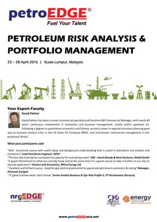 www.petroEDGEasia.net
PETROLEUM RISK ANALYSIS &
PORTFOLIO MANAGEMENT
Your Expert Faculty
David Palmer
David Palmer has been a career commercial specialist and frontline E&P Commercial Manager, with nearly
40 years’ continuous involvement in economics and business management, mostly within upstream oil.
Following a degree in quantitative economics and finance, an early career in regional economic planning
gave way to business analysis roles in the UK State Oil Company BNOC, and mainstream commercial management in the
privatised ‘Britoil’.
What past participants said:
“Well structured course with useful ideas and background understanding that is useful in petroleum risk analysis and
economics” Lead Petroleum Engineer, NPCP
“The four day training has increased my capacity for evaluating assets” GM – Asset Develp & New Ventures,
WalterSmith
“A good refreshment to what you already know and at the same time it’s a great course to take it further to our day to
day job application” Finance and Economics, Mitra Energy Ltd
“Excellent and brilliant course. Good for geo technical personnel to appreciate petroleum economics & risking”
Manager, Petronas Carigali
“It’s good to know what I don’t know” Senior Analist Business & Opr Risk Profile II, PT Pertamaina (Persero)
 
