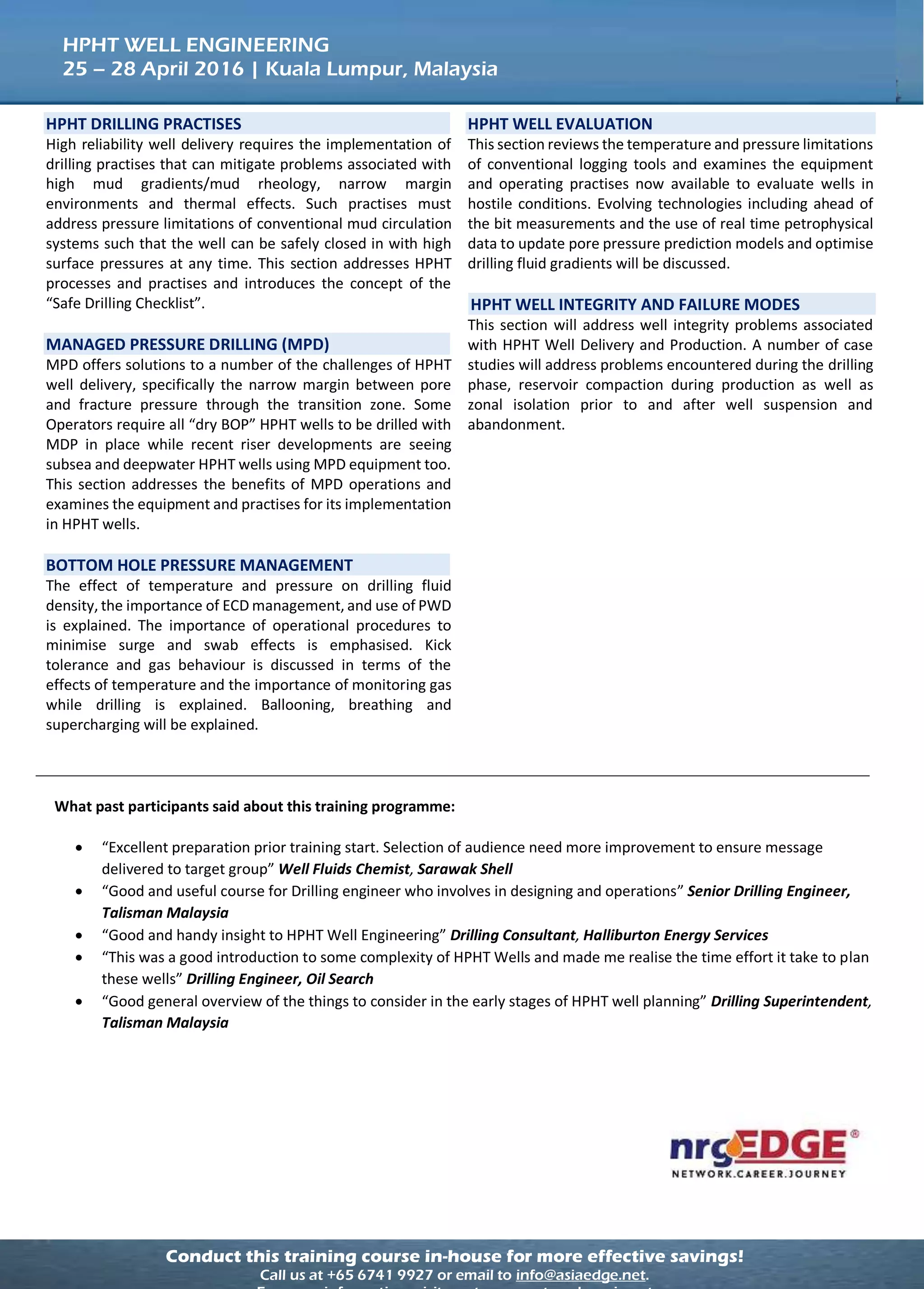 Conduct this training course in-house for more effective savings!
Call us at +65 6741 9927 or email to info@asiaedge.net.
HPHT WELL ENGINEERING
25 – 28 April 2016 | Kuala Lumpur, Malaysia
What past participants said about this training programme:
 “Excellent preparation prior training start. Selection of audience need more improvement to ensure message
delivered to target group” Well Fluids Chemist, Sarawak Shell
 “Good and useful course for Drilling engineer who involves in designing and operations” Senior Drilling Engineer,
Talisman Malaysia
 “Good and handy insight to HPHT Well Engineering” Drilling Consultant, Halliburton Energy Services
 “This was a good introduction to some complexity of HPHT Wells and made me realise the time effort it take to plan
these wells” Drilling Engineer, Oil Search
 “Good general overview of the things to consider in the early stages of HPHT well planning” Drilling Superintendent,
Talisman Malaysia
HPHT DRILLING PRACTISES
High reliability well delivery requires the implementation of
drilling practises that can mitigate problems associated with
high mud gradients/mud rheology, narrow margin
environments and thermal effects. Such practises must
address pressure limitations of conventional mud circulation
systems such that the well can be safely closed in with high
surface pressures at any time. This section addresses HPHT
processes and practises and introduces the concept of the
“Safe Drilling Checklist”.
MANAGED PRESSURE DRILLING (MPD)
MPD offers solutions to a number of the challenges of HPHT
well delivery, specifically the narrow margin between pore
and fracture pressure through the transition zone. Some
Operators require all “dry BOP” HPHT wells to be drilled with
MDP in place while recent riser developments are seeing
subsea and deepwater HPHT wells using MPD equipment too.
This section addresses the benefits of MPD operations and
examines the equipment and practises for its implementation
in HPHT wells.
BOTTOM HOLE PRESSURE MANAGEMENT
The effect of temperature and pressure on drilling fluid
density, the importance of ECD management, and use of PWD
is explained. The importance of operational procedures to
minimise surge and swab effects is emphasised. Kick
tolerance and gas behaviour is discussed in terms of the
effects of temperature and the importance of monitoring gas
while drilling is explained. Ballooning, breathing and
supercharging will be explained.
HPHT WELL EVALUATION
This section reviews the temperature and pressure limitations
of conventional logging tools and examines the equipment
and operating practises now available to evaluate wells in
hostile conditions. Evolving technologies including ahead of
the bit measurements and the use of real time petrophysical
data to update pore pressure prediction models and optimise
drilling fluid gradients will be discussed.
HPHT WELL INTEGRITY AND FAILURE MODES
This section will address well integrity problems associated
with HPHT Well Delivery and Production. A number of case
studies will address problems encountered during the drilling
phase, reservoir compaction during production as well as
zonal isolation prior to and after well suspension and
abandonment.
 