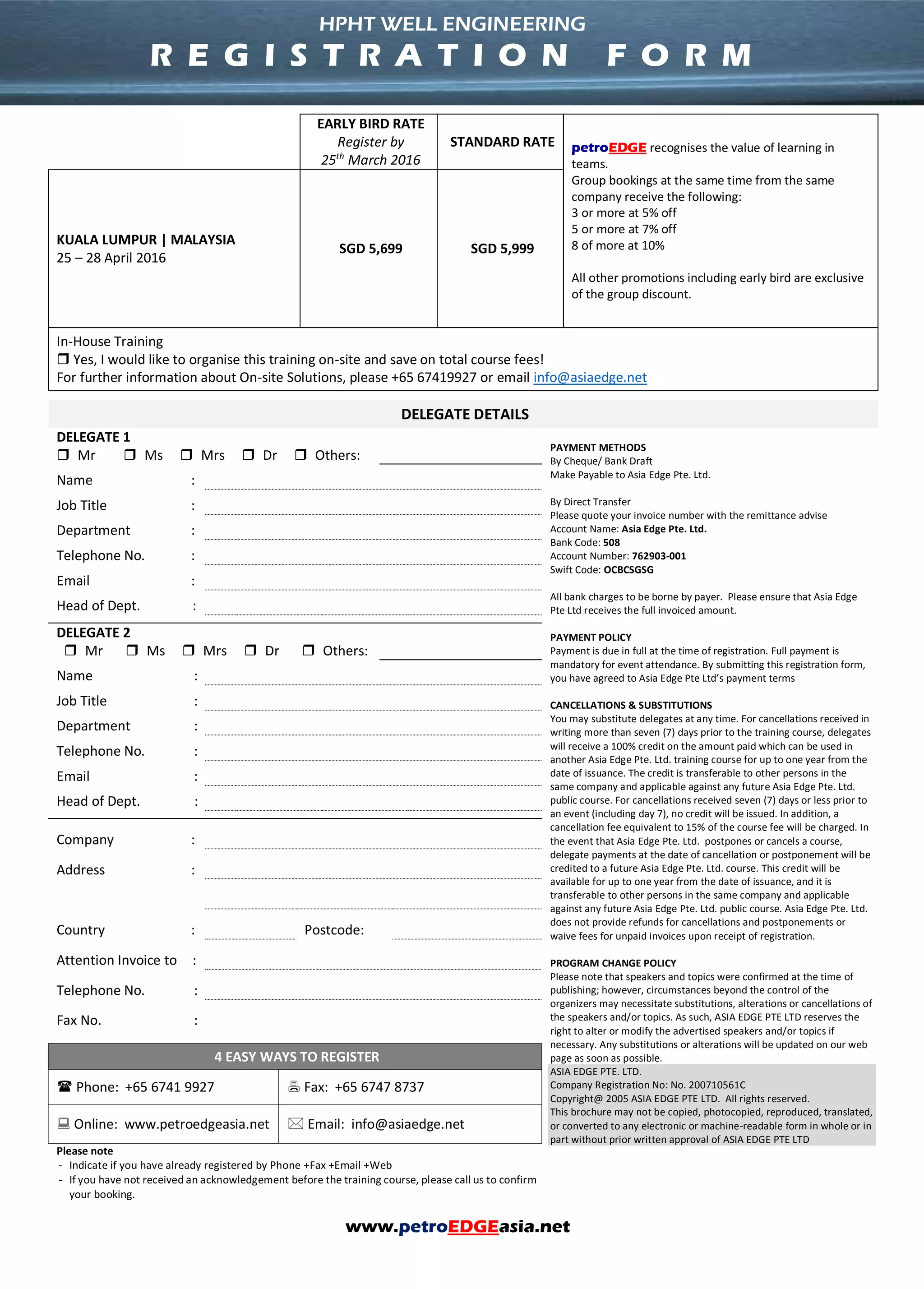 www.petroEDGEasia.net
EARLY BIRD RATE
Register by
25th
March 2016
STANDARD RATE petroEDGE recognises the value of learning in
teams.
Group bookings at the same time from the same
company receive the following:
3 or more at 5% off
5 or more at 7% off
8 of more at 10%
All other promotions including early bird are exclusive
of the group discount.
KUALA LUMPUR | MALAYSIA
25 – 28 April 2016
SGD 5,699 SGD 5,999
In-House Training
 Yes, I would like to organise this training on-site and save on total course fees!
For further information about On-site Solutions, please +65 67419927 or email info@asiaedge.net
DELEGATE DETAILS
DELEGATE 1
PAYMENT METHODS
By Cheque/ Bank Draft
Make Payable to Asia Edge Pte. Ltd.
By Direct Transfer
Please quote your invoice number with the remittance advise
Account Name: Asia Edge Pte. Ltd.
Bank Code: 508
Account Number: 762903-001
Swift Code: OCBCSGSG
All bank charges to be borne by payer. Please ensure that Asia Edge
Pte Ltd receives the full invoiced amount.
PAYMENT POLICY
Payment is due in full at the time of registration. Full payment is
mandatory for event attendance. By submitting this registration form,
you have agreed to Asia Edge Pte Ltd’s payment terms
CANCELLATIONS & SUBSTITUTIONS
You may substitute delegates at any time. For cancellations received in
writing more than seven (7) days prior to the training course, delegates
will receive a 100% credit on the amount paid which can be used in
another Asia Edge Pte. Ltd. training course for up to one year from the
date of issuance. The credit is transferable to other persons in the
same company and applicable against any future Asia Edge Pte. Ltd.
public course. For cancellations received seven (7) days or less prior to
an event (including day 7), no credit will be issued. In addition, a
cancellation fee equivalent to 15% of the course fee will be charged. In
the event that Asia Edge Pte. Ltd. postpones or cancels a course,
delegate payments at the date of cancellation or postponement will be
credited to a future Asia Edge Pte. Ltd. course. This credit will be
available for up to one year from the date of issuance, and it is
transferable to other persons in the same company and applicable
against any future Asia Edge Pte. Ltd. public course. Asia Edge Pte. Ltd.
does not provide refunds for cancellations and postponements or
waive fees for unpaid invoices upon receipt of registration.
PROGRAM CHANGE POLICY
Please note that speakers and topics were confirmed at the time of
publishing; however, circumstances beyond the control of the
organizers may necessitate substitutions, alterations or cancellations of
the speakers and/or topics. As such, ASIA EDGE PTE LTD reserves the
right to alter or modify the advertised speakers and/or topics if
necessary. Any substitutions or alterations will be updated on our web
page as soon as possible.
ASIA EDGE PTE. LTD.
Company Registration No: No. 200710561C
Copyright@ 2005 ASIA EDGE PTE LTD. All rights reserved.
This brochure may not be copied, photocopied, reproduced, translated,
or converted to any electronic or machine-readable form in whole or in
part without prior written approval of ASIA EDGE PTE LTD
 Mr  Ms  Mrs  Dr  Others:
Name :
Job Title :
Department :
Telephone No. :
Email :
Head of Dept. :
DELEGATE 2
 Mr  Ms  Mrs  Dr  Others:
Name :
Job Title :
Department :
Telephone No. :
Email :
Head of Dept. :
Company :
Address :
Country : Postcode:
Attention Invoice to :
Telephone No. :
Fax No. :
4 EASY WAYS TO REGISTER
 Phone: +65 6741 9927  Fax: +65 6747 8737
 Online: www.petroedgeasia.net  Email: info@asiaedge.net
Please note
- Indicate if you have already registered by Phone +Fax +Email +Web
- If you have not received an acknowledgement before the training course, please call us to confirm
your booking.
HPHT WELL ENGINEERING
R E G I S T R A T I O N F O R M
 