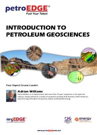 www.petroEDGEasia.net
INTRODUCTION TO
PETROLEUM GEOSCIENCES
Your Expert Course Leader:
Adrian Williams
Adrian Williams is an Explorationist with more than 35 years’ experience in the upstream
industry, having worked for a variety of companies including Shell Australia, Delhi Petroleum,
Apache Energy, Mitsubishi Corporation, Kufpec and Woodside Energy.
 