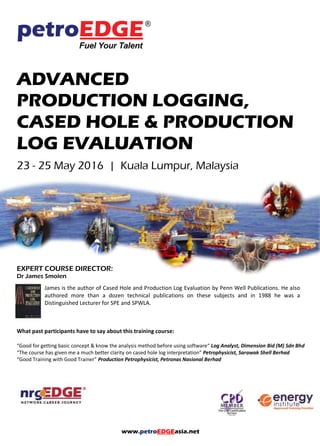 www.petroEDGEasia.net
ADVANCED
PRODUCTION LOGGING,
CASED HOLE & PRODUCTION
LOG EVALUATION
EXPERT COURSE DIRECTOR:
Dr James Smolen
James is the author of Cased Hole and Production Log Evaluation by Penn Well Publications. He also
authored more than a dozen technical publications on these subjects and in 1988 he was a
Distinguished Lecturer for SPE and SPWLA.
What past participants have to say about this training course:
“Good for getting basic concept & know the analysis method before using software“ Log Analyst, Dimension Bid (M) Sdn Bhd
“The course has given me a much better clarity on cased hole log interpretation” Petrophysicist, Sarawak Shell Berhad
“Good Training with Good Trainer” Production Petrophysicist, Petronas Nasional Berhad
 