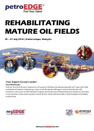 www.petroEDGEasia.net
REHABILITATING
MATURE OIL FIELDS
25 – 27 July 2016 | Kuala Lumpur, Malaysia
Your Expert Course Leader:
Paul Winchester
Paul has more than 40 years’ experience in all aspects of drilling and production gained from 17 years with Shell
worldwide in Production Engineering, 2 years as Field Production Manager in Central Australia with CSR
Petroleum, and 2 years as Chief Petroleum Engineer with the Bureau of Mineral Resources (Canberra). Since then
he has worked on many diverse projects around SE Asia, mainly technical audits or field development feasibility
and planning.
 