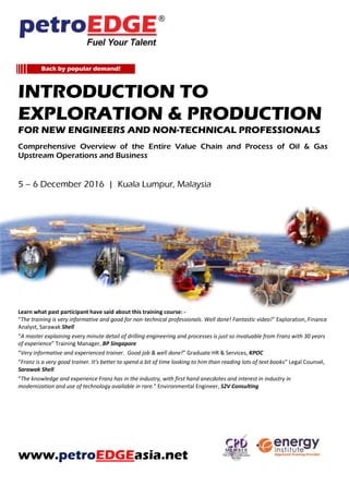 Introduction To
Exploration & Production
For New Engineers And Non-Technical Professionals
Comprehensive Overview of the Entire Value Chain and Process of Oil & Gas
Upstream Operations and Business
Learn what past participant have said about this training course: -
“The training is very informative and good for non-technical professionals. Well done! Fantastic video!” Exploration, Finance
Analyst, Sarawak Shell
“A master explaining every minute detail of drilling engineering and processes is just so invaluable from Franz with 30 years
of experience” Training Manager, BP Singapore
“Very informative and experienced trainer. Good job & well done!” Graduate HR & Services, KPOC
“Franz is a very good trainer. It’s better to spend a bit of time looking to him than reading lots of text books” Legal Counsel,
Sarawak Shell
“The knowledge and experience Franz has in the industry, with first hand anecdotes and interest in industry in
modernization and use of technology available in rare.” Environmental Engineer, S2V Consulting
www.petroEDGEasia.net
Back by popular demand!
 