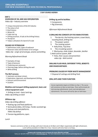 Conduct this training course in-house for more effective savings!
Call us at +65 6741 9927 or email to info@asiaedge.net. For more information, visit us at www.petroedgeasia.net
DRILLING ESSENTIALS
FOR NEW ENGINEERS AND NON-TECHNICAL PROFESSIONALS
2 DAY COURSE AGENDA
DAY 1
OVERVIEW OF OIL AND GAS EXPLORATION
Video clip – Industry overview
 Unique characteristics of the Oil Industry
 The colour of oil
 Brief History
 Whale Oil
 Cable tool rig
 Drilling practices. A look at the drilling history
 The Barrel
 Today’s utilization of a barrel of crude
SOURCE OF PETROLEUM
 Sedimentary rocks, types of sediment
 Reservoir rocks and formation of oil and gas
Video clip – origin of oil and gas, seismic and drilling
Morning Refreshment Break
 Examples of traps
 Types of pressure
 Predicting over-pressures
 Planning stage, before drilling the well
 While drilling
The E& P process
 Upstream and down stream
 Exploration, Appraisal, and Development Drilling,
 Scenario and Environment
 Location
Mobilize and transport drilling equipment, basic and
critical equipment used
 Drilling on land – basic land rigs
Video clip-drilling on land
Offshore rigs
Video clip-drilling offshore
 floating rigs and fixed platforms
 Semisubmersibles, Drill ships, Tender assisted rigs
 Jackups and steel platforms.
Video clip-jackup.
 Tension leg platforms, spars
Lunch
Drilling rig and its facilities
 Components
 Rig Schematic
Afternoon Refreshment Break
A DRILLING RIG CONSISTS OF FIVE MAIN SYSTEMS
1. The derrick, the hoisting system; crown block,
traveling block, drilling line
2. The power system
3. The rotating system
 Kelly Drive, Top drive
4. The circulating system
 Mud pump, shale shaker, desander, desilter
5.Well control system, BOP
 Kicks, their causes and prevention
video clip - Well control
DRILLING FLUID-MUD, DIFFERENT TYPES, BENEFITS
AND DISADVANTAGES
PROBLEMS CAUSED BY POOR WASTE MANAGEMENT
 Disposal of cuttings and drilling fluid
DRILL BITS AND THEIR FUNCTION
Sessions commence at 9am on all days, with short intervals at 10.30am and 3.30pm respectively with light refreshment.
Lunch will be provided at 12:30pm for 1 hour. Sessions will end at 5pm on all days.
Course registration begins at 8:30am on Day 1. The course
will commence at 9am on both days. There will be breaks for
mid-morning refreshments, lunch, and mid-afternoon
refreshments. The course will end by 5pm on both days.
 