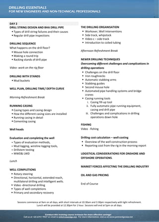 Conduct this training course in-house for more effective savings!
Call us at +65 6741 9927 or email to info@asiaedge.net. For more information, visit us at www.petroedgeasia.net
DRILLING ESSENTIALS
FOR NEW ENGINEERS AND NON-TECHNICAL PROFESSIONALS
DAY 2
DRILL STRING DESIGN AND BHA DRILL PIPE
 Types of drill string failures and their causes
 Regular drill pipe inspections
DRILLING SEQUENCE
What happens on the drill floor?
 Mouse hole connection
 Making a round trip
 Racking stands of drill pipe
Video- work on the rig floor
DRILLING WITH STANDS
 Mud buckets
WELL PLAN, DRILLING TIME/ DEPTH CURVE
Morning Refreshment Break
RUNNING CASING
 Casing types and casing design
 How the different casing sizes are installed
 Running casing in detail
 Cementing casing
Well heads
Evaluation and completing the well
 Types of evaluation methods,
 Mud logging, wireline logging tools,
 Drillstem testing
 MWD& LWD
Lunch
WELL COMPLETIONS
 Rotary steering
 Directional, horizontal, extended reach,
multilateral drilling and intelligent wells.
 Video -directional drilling
 Types of well completions
 Primary and secondary recovery
THE DRILLING ORGANISATION
 Workover, Well Interventions
 Side track, whipstock
 Video c – side track
 Introduction to coiled tubing
Afternoon Refreshment Break
NEWER DRILLING TECHNIQUES
Overcoming different challenges and complications in
drilling operations
 Challenges on the drill floor
 Iron roughnecks
 Automatic stabbing arms
 Stabbing guides
 Second mouse hole
 Automated pipe handling systems and bridge
cranes
 Casing running tools
i. Casing fill-up tool
ii. Fully automatic pipe running equipment,
casing and drill pipe
iii. Challenges and complications in drilling
operations down hole
FISHING
Video -fishing
Drilling cost calculation – well costing
 Overview of the well construction process
 Reporting cost from the rig in the morning report
LOGISTICAL CONSIDERATIONS FOR ONSHORE AND
OFFSHORE OPERATIONS.
MARKET FORCES AFFECTING THE DRILLING INDUSTRY
OIL AND GAS PRICING
End of Course
Sessions commence at 9am on all days, with short intervals at 10.30am and 3.30pm respectively with light refreshment.
Lunch will be provided at 12:30pm for 1 hour. Sessions will end at 5pm on all days.
 