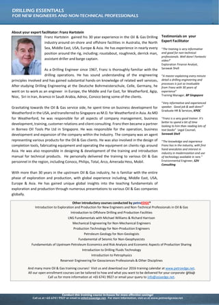 Conduct this training course in-house for more effective savings!
Call us at +65 6741 9927 or email to info@asiaedge.net. For more information, visit us at www.petroedgeasia.net
DRILLING ESSENTIALS
FOR NEW ENGINEERS AND NON-TECHNICAL PROFESSIONALS
About your expert facilitator: Franz Hartstein
Franz Hartstein gained his 30 year experience in the Oil & Gas Drilling
industry around on-shore and offshore facilities in Australia, the North
Sea, Middle East, USA, Europe & Asia. He has experience in nearly every
position around the rig, including; roustabout, roughneck, derrick man,
assistant driller and barge captain.
As a Drilling Engineer since 1967, Franz is thoroughly familiar with the
drilling operations. He has sound understanding of the engineering
principles involved and has gained substantial hands-on knowledge of related well services.
After studying Drilling Engineering at the Deutsche Bohrmeisterschule, Celle, Germany, he
went on to work as an engineer in Europe, the Middle and Far East, for Weatherford, Agip,
Nioc, Siri in Iran, Aramco in Saudi Arabia, Adnoc, Conoco being some of the clients.
Gravitating towards the Oil & Gas service side, he spent time on business development for
Weatherford in the USA, and transferred to Singapore as M.D. for Weatherford in Asia. As
MD for Weatherford, he was responsible for all aspects of company management, business
development, training, customer relations and client consulting. Franz then became a
partner in Borneo Oil Tools Pte Ltd in Singapore. He was responsible for the operation,
business development and expansion of the company within the Industry. The company was
an agent representing various products for the Oil & Gas clients. He was also involved in the
design of completion tools, fabricating equipment and operating the equipment on clients
rigs around Asia. He was also responsible in designing & development of the training and
introduction manual for technical products. He personally delivered the training to various
Oil & Gas personnel in the region, including Conoco, Philips, Total, Arco, Amerada Hess,
Mobil.
With more than 30 years in the upstream Oil & Gas industry, he is familiar with the entire
phase of exploration and production, with global experience including, Middle East, USA,
Europe & Asia. He has gained unique global insights into the teaching fundamentals of
exploration and production through numerous presentations to various Oil & Gas companies
globally.
Testimonials on your
Expert Facilitator
“The training is very informative
and good for non-technical
professionals. Well done! Fantastic
video!”
Exploration Finance Analyst,
Sarawak Shell
“A master explaining every minute
detail o drilling engineering and
processes is just so invaluable
from Franz with 30 years of
experience”
Training Manager, BP Singapore
“Very informative and experienced
speaker. Good job & well done!”
Graduate HR & Services, KPOC
“Franz is a very good trainer. It’s
better to spend a bit of time
looking to him than reading lots of
text books” Legal Counsel,
Sarawak Shell
“The knowledge and experience
Franz has in the industry, with first
hand anecdotes and interest in
industry in modernization and use
of technology available in rare.”
Environmental Engineer, S2V
Consulting
Other introductory courses conducted by petroEDGE®
Introduction to Exploration and Production for New Engineers and Non-Technical Professionals in Oil & Gas
Introduction to Offshore Drilling and Production Facilities
LNG Fundamentals with Michael Williams & Richard Harrison
Mechanical Engineering for Non-Mechanical Engineers
Production Technology for Non-Production Engineers
Petroleum Geology for Non-Geologists
Fundamental of Seismic for Non-Geophysicists
Fundamentals of Upstream Petroleum Economics and Risk Analysis and Economic Aspects of Production Sharing
Introduction to Drilling Fluids Technology
Introduction to Petrophysics
Reservoir Engineering for Geosciences Professionals & Other Disciplines
And many more Oil & Gas training courses! Visit us and download our 2016 training calendar at www.petroedge.net.
All our open enrollment courses can be tailored to how and what you want to be delivered for your corporate group
Call us for more information at +65 6741 9927 or email your query to info@asiaedge.net.
 