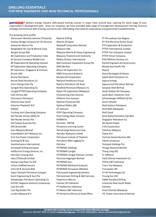 Conduct this training course in-house for more effective savings!
Call us at +65 6741 9927 or email to info@asiaedge.net. For more information, visit us at www.petroedgeasia.net
DRILLING ESSENTIALS
FOR NEW ENGINEERS AND NON-TECHNICAL PROFESSIONALS
petroEDGE® delivers energy industry skills-based training courses in major cities around Asia, catering for every stage of your
organisation’s development path. Since our inception, we have provided wide range of management development training, business
strategy and technical skills training courses to over 100 leading international corporations and government establishments.
Our growing client profile:
Almansoori Wireline Services (Thailand) Maersk Drilling PT Perusahaan Gas Negara
Arabian Bridge Company for Oil Services Maersk Oil Qatar PT PLN (Persero) Kantor Pusat
Asetanian Marine Pte Malakoff Corporation Berhad PTT Exploration & Production
Bangladesh Oil, Gas & Mineral Corp Malaysia LNG PTTEP International Limited
Bergen Group ASA Malaysia Marine & Heavy Engineering PTTEP Iran Company Limited
BG Exploration and Production India Malaysia-Thailand Joint Authority PTTEP Oman Company
BJ Services Company Middle East Media Chinese International PVD Offshore Services Co.
BP Exploration & Operating Vietnam Mid-Continent Equipment Group Pte Ranhill Engineers & Constructors
BP Exploration Operating Company MISC Berhad Rhodia Asia Pacific Pte
BP Indonesia / Singapore & Vietnam Mitsui Oil Exploration Co. Repsol
Brunei LNG MMS (Insurance Brokers) Royal Norwegian Embassy
Brunei Petroleum Murphy Oil Corporation Sabah Shell Petroleum Co
Brunei Shell Petroleum Co National Healthcare Group Sapura Energy
Cairn Energy India Pty Nations Petroleum (SE Asia) Sapuracrest Petroleum Berhad
Carigali Hess Operating Co. Newfield Peninsula Malaysia Inc. Sarawak Shell Berhad
Carigali PTTEPI Operating Company Nipon Oil Exploration (Malaysia) Saudi Arabian Oil Company
CGG Veritas (M) Oceaneering International Saudi Basic Industries Corp
Charnavon Petroleum Offshore Geo-Surveys Schlumberger Oilffield (S) Pte
Chevron Asia South Optimal Chemicals (M) Scomi Oiltools
Chevron Thailand E & P Optimal Olefins (M) Shell Eastern Petroleum
CNOOC PC Vietnam Shell MDS (Malaysia)
Cuulong Joint Operating Company PCPP Operating Company Shell Saudi
Det Norske Veritas (DNV) As Pearl Energy (Nam Conson) Sime Darby Plantation Sdn Bhd
Det Norske Veritas Pte PERMATA Singapore Petroleum Co.
Dof Subsea Australia Pty Permata - PMTSB SN Aboitiz Power
DPS Bristol (M) Pertamina Learning Center S-Oil Corporation
Esso Malaysia Berhad PetroEnergy Resources Corp. Talisman Malaysia
ExxonMobil E & P Malaysia Inc. Petrofac Malaysia Limited Tately N.V.
First Gas Power Corporation Petroleum Insitute of Thailand Technip Geoproduction (M)
Genting Oil & Gas Petroleum Well Logging Co. Teknik Janakuasa
Geomechanics International Petrolux Temasek Holdings Pte
Greatwall Drilling Company PETRONAS Holdings Tenaga Nasional Berhad
Halliburton Energy Services, Inc. PETRONAS Carigali Thang Long JOC
Hercules Tanjung Asia PETRONAS Carigali Vietnam Limited TL Offshore
Hess (Thailand) Limited Petronas Dagangan Berhad Total (China) Investment Co. .
Hoang Long Hoan Vu JOC PETRONAS Gas TOTAL E&P Indonesia
Intisari Oildfield Service PETRONAS Methanol (Labuan) Trans Thai Malaysia
Intra Oil & Services Bhd PETRONAS Penapisan (Melaka) Transwater API
Japan Vietnam Petroleum Compan Petrousaha Engineering Services Tri-M Technologies (S)
Kavin Engineering & Svcs Pte Petrovietnam Drilling & Well Services Truong Son JOC
Kebabangan Petroleum Operating Co. Powertium Marine UMW Standard Drilling
KUFPEC Regional Ventures (Indonesia) Premier Oil Indonesia University New South Wales
Lam Son JOC PT Halliburton Indonesia Vastalux
Lion Rig Builder Pte PT Medco E&P Indonesia Vinyl Chloride (Malaysia)
Lundin Malaysia B.V. PT Pertamina (Persero) Head Office YTL Power International Berhad
 