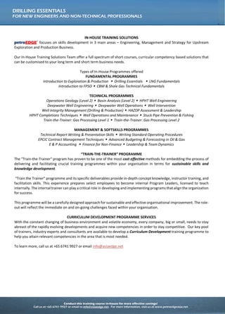 Conduct this training course in-house for more effective savings!
Call us at +65 6741 9927 or email to info@asiaedge.net. For more information, visit us at www.petroedgeasia.net
DRILLING ESSENTIALS
FOR NEW ENGINEERS AND NON-TECHNICAL PROFESSIONALS
IN-HOUSE TRAINING SOLUTIONS
petroEDGE®
focuses on skills development in 3 main areas – Engineering, Management and Strategy for Upstream
Exploration and Production Business.
Our In-House Training Solutions Team offer a full spectrum of short courses, curricular competency based solutions that
can be customised to your long term and short term business needs.
Types of In-House Programmes offered
FUNDAMENTAL PROGRAMMES
Introduction to Exploration & Production  Drilling Essentials  LNG Fundamentals
Introduction to FPSO  CBM & Shale Gas Technical Fundamentals
TECHNICAL PROGRAMMES
Operations Geology (Level 2)  Basin Analysis (Level 2)  HPHT Well Engineering
Deepwater Well Engineering  Deepwater Well Operations  Well Intervention
Well Integrity Management (Drilling & Production)  HAZOP Assessment & Leadership
HPHT Completions Techniques  Well Operations and Maintenance  Stuck Pipe Prevention & Fishing
Train-the-Trainer: Gas Processing Level 1  Train-the-Trainer: Gas Processing Level 2
MANAGEMENT & SOFTSKILLS PROGRAMMES
Technical Report Writing & Presentation Skills  Writing Standard Operating Procedures
EPCIC Contract Management Techniques  Advanced Budgeting & Forecasting in Oil & Gas
E & P Accounting  Finance for Non-Finance  Leadership & Team Dynamics
“TRAIN-THE-TRAINER” PROGRAMME
The "Train-the-Trainer" program has proven to be one of the most cost effective methods for embedding the process of
delivering and facilitating crucial training programmes within your organisation in terms for sustainable skills and
knowledge development.
“Train the Trainer” programme and its specific deliverables provide in-depth concept knowledge, instructor training,
and facilitation skills. This experience prepares select employees to become internal Program Leaders, licensed to teach
internally. The internal trainer can play a critical role in developing and implementing programs that align the
organization for success.
This programme will be a carefully designed approach for sustainable and effective organisational improvement. The
role-out will reflect the immediate on and on-going challenges faced within your organisation.
CURRICULUM DEVELOPMENT PROGRAMME SERVICES
With the constant changing of business environment and volatile economy, every company, big or small, needs to stay
abreast of the rapidly evolving developments and acquire new competencies in order to stay competitive. Our key pool
of trainers, industry experts and consultants are available to develop a Curriculum Development training programme to
help you attain relevant competencies in the area that is most needed.
To learn more, call us at +65 6741 9927 or email info@asiaedge.net
 