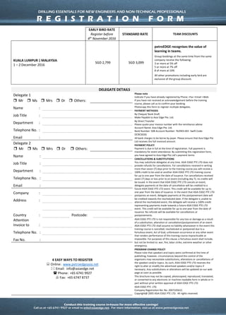 Conduct this training course in-house for more effective savings!
Call us at +65 6741 9927 or email to info@asiaedge.net. For more information, visit us at www.petroedgeasia.net
DRILLING ESSENTIALS
FOR NEW ENGINEERS AND NON-TECHNICAL PROFESSIONALS
DELEGATE DETAILS
Delegate 1 Please note
- Indicate if you have already registered by Phone
+Fax +Email +Web
- If you have not received an acknowledgement
before the training course, please call us to confirm
your booking.
- Photocopy this form to register multiple delegates.
PAYMENT METHODS
By Cheque/ Bank Draft
Make Payable to Asia Edge Pte. Ltd.
By Direct Transfer
Please quote your invoice number with the remittance
advise
Account Name: Asia Edge Pte. Ltd.
Bank Number: 508 Account Number: 762903-001 Swift
Code: OCBCSGSG
All bank charges to be borne by payer. Please ensure
that Asia Edge Pte Ltd receives the full invoiced
amount.
PAYMENT POLICY
Payment is due in full at the time of registration. Full
payment is mandatory for event attendance. By
submitting this registration form, you have agreed to
Asia Edge Pte Ltd’s payment terms
CANCELLATIONS & SUBSTITUTIONS
You may substitute delegates at any time. For
cancellations received in writing more than seven (7)
days prior to the training course, delegates will receive
a 100% credit on the amount paid which can be used in
another Asia Edge Pte. Ltd. training course for up to
one year from the date of issuance. The credit is
transferable to other persons in the same company and
applicable against any future Asia Edge Pte. Ltd. public
course. For cancellations received seven (7) days or less
prior to an event (including day 7), no credit will be
issued. In addition, a cancellation fee equivalent to 15%
of the course fee will be charged. In the event that Asia
Edge Pte. Ltd. postpones or cancels a course, delegate
payments at the date of cancellation or postponement
will be credited to a future Asia Edge Pte. Ltd. course.
This credit will be available for up to one year from the
date of issuance, and it is transferable to other persons
in the same company and applicable against any future
Asia Edge Pte. Ltd. public course. Asia Edge Pte. Ltd.
does not provide refunds for cancellations and
postponements or waive fees for unpaid invoices upon
receipt of registration.
PROGRAM CHANGE POLICY
Please note that speakers and topics were confirmed at
the time of publishing; however, circumstances beyond
the control of the organizers may necessitate
substitutions, alterations or cancellations of the
speakers and/or topics. As such, ASIA EDGE PTE LTD
reserves the right to alter or modify the advertised
speakers and/or topics if necessary. Any substitutions
or alterations will be updated on our web page as soon
as possible.
This brochure may not be copied, photocopied,
reproduced, translated, or converted to any electronic
or machine-readable form in whole or in part without
prior written approval of ASIA EDGE PTE LTD
ASIA EDGE PTE. LTD.
Company Registration No: No. 200710561C
Copyright@ 2005 ASIA EDGE PTE LTD. All rights
reserved.
Mr Ms Mrs Dr Others:
Name :
Job Title :
Department :
Telephone
No.
:
Email :
Delegate 2
Mr Ms Mrs Dr Others:
Name :
Job Title :
Department :
Telephone
No.
:
Email :
Company :
Address :
Country : Postcode:
Attention
Invoice to
:
Telephone
No.
:
Fax No. :
4 EASY WAYS TO REGISTER
 Online: www.petroedgeasia.net
 Email: info@asiaedge.net
 Phone: +65 6741 9927
 Fax: +65 6747 8737
DRILLING ESSENTIALS FOR NEW ENGINEERS AND NON-TECHNICAL PROFESSIONALS
R E G I S T R A T I O N F O R M
 