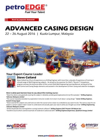 www.petroEDGEasia.net
ADVANCED CASING DESIGN
24 – 28 October 2016 | Kuala Lumpur, Malaysia
Your Expert Course Leader
Steve Collard
Steve Collard has 29 yrs of experience as a Drilling Engineer with more than a decade of experience of training in
a broad range of Well Engineering subjects. He served as the examiner for Shell’s “Round 2” Competence
program and was the technical editor of the current Shell Well Engineering Learning Manual, writing all of the
Well Control and Casing Design elements and assisted in the development of their casing seat selection strategies.
Here is what past learners have to say about this training course:
“Steve has done a very good job covering the subject in detailed, provide good explanations & real life examples.” Drilling Engineer,
Talisman Malaysia Limited
“The course massively exceeded my expectation instructor enable me to learn much about casing design ” Senior Drilling Engineer,
Kuwait Energy Egypt
“Steve covered the subjects very well and can tailor the course to be as basic to as detailed as you want it to be. The various ways he can
explain a certain subject make it easier to understand and actually open your eyes to what you thought you know” Drilling Engineering,
Talisman Malaysia Limited
“All DE should take this training before running landmark software” Drilling Engineer|BUT Premier Oil Natuna Sea
“Excellent Course which covered essentials of moderate to advanced skills” Drilliing Engineer/Supervisor, Quadrant Energy Limited
Back by popular demand!
 