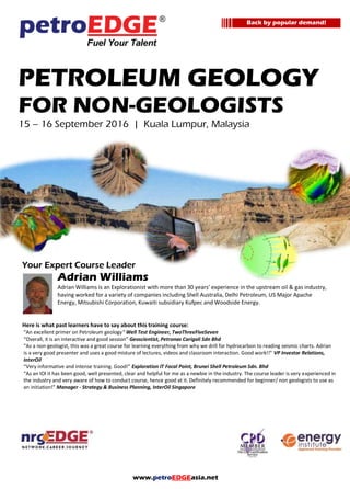 www.petroEDGEasia.net
PETROLEUM GEOLOGY
FOR NON-GEOLOGISTS
Your Expert Course Leader
Adrian Williams
Adrian Williams is an Explorationist with more than 30 years’ experience in the upstream oil & gas industry,
having worked for a variety of companies including Shell Australia, Delhi Petroleum, US Major Apache
Energy, Mitsubishi Corporation, Kuwaiti subsidiary Kufpec and Woodside Energy.
Here is what past learners have to say about this training course:
“An excellent primer on Petroleum geology“ Well Test Engineer, TwoThreeFiveSeven
“Overall, it is an interactive and good session” Geoscientist, Petronas Carigali Sdn Bhd
“As a non-geologist, this was a great course for learning everything from why we drill for hydrocarbon to reading seismic charts. Adrian
is a very good presenter and uses a good misture of lectures, videos and classroom interaction. Good work!!” VP Investor Relations,
InterOil
“Very informative and intense training. Good!” Exploration IT Focal Point, Brunei Shell Petroleum Sdn. Bhd
“As an IOI it has been good, well presented, clear and helpful for me as a newbie in the industry. The course leader is very experienced in
the industry and very aware of how to conduct course, hence good at it. Definitely recommended for beginner/ non geologists to use as
an initiation!” Manager - Strategy & Business Planning, InterOil Singapore
Back by popular demand!
 