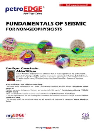 www.petroEDGEasia.net
FUNDAMENTALS OF SEISMIC
FOR NON-GEOPHYSICISTS
Your Expert Course Leader:
Adrian Williams
Adrian Williams is an Explorationist with more than 30 years’ experience in the upstream oil &
gas industry, having worked for a variety of companies including Shell Australia, Delhi Petroleum,
US Major Apache Energy, Mitsubishi Corporation, Kuwaiti subsidiary Kufpec and Woodside
Energy.
What past learners have said about this training:
“This training session is very useful for me . I believe I can now talk to Geophysists with same language“ GeoTechnician, Talisman
Vietnam Ltd
“Excellent course even for beginners. The theory and exercises really ‘click together’” Executive Business Planning, PETROLIAM
NASIONAL BERHAD
“This is one of the best fundamental courses for basic level technical skills” Technical Assistant, Roc Oil Malaysia
“A very well organised course with very knowledgeable trainer who is able to speak out the technical concepts of seismic.” Reservoir
Engineer, LEAP Energy
“This course will benefit the non-technical finance who will work with O & G personnel or management” General Manager, CH
Mutiara
Back by popular demand!
 