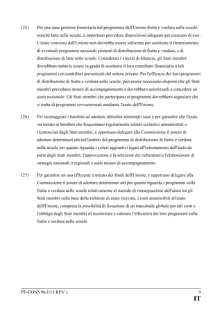 (25)

Per una sana gestione finanziaria del programma dell'Unione frutta e verdura nelle scuole,
nonché latte nelle scuole, è opportuno prevedere disposizioni adeguate per ciascuno di essi.
L'aiuto concesso dall'Unione non dovrebbe essere utilizzato per sostituire il finanziamento
di eventuali programmi nazionali esistenti di distribuzione di frutta e verdura, e di
distribuzione di latte nelle scuole. Considerati i vincoli di bilancio, gli Stati membri
dovrebbero tuttavia essere in grado di sostituire il loro contributo finanziario a tali
programmi con contributi provenienti dal settore privato. Per l'efficacia dei loro programmi
di distribuzione di frutta e verdura nelle scuole, può essere necessario disporre che gli Stati
membri prevedano misure di accompagnamento e dovrebbero autorizzarli a concedere un
aiuto nazionale. Gli Stati membri che partecipano ai programmi dovrebbero segnalare che
si tratta di programmi sovvenzionati mediante l'aiuto dell'Unione.

(26)

Per incoraggiare i bambini ad adottare abitudini alimentari sane e per garantire che l'aiuto
sia mirato ai bambini che frequentano regolarmente istituti scolastici amministrati o
riconosciuti dagli Stati membri, è opportuno delegare alla Commissione il potere di
adottare determinati atti nell'ambito del programma di distribuzione di frutta e verdura
nelle scuole per quanto riguarda i criteri aggiuntivi legati all'orientamento dell'aiuto da
parte degli Stati membri, l'approvazione e la selezione dei richiedenti e l'elaborazione di
strategie nazionali o regionali e sulle misure di accompagnamento.

(27)

Per garantire un uso efficiente e mirato dei fondi dell'Unione, è opportuno delegare alla
Commissione il potere di adottare determinati atti per quanto riguarda i programmi sulla
frutta e verdura nelle scuole relativamente al metodo di riassegnazione dell'aiuto tra gli
Stati membri sulla base delle richieste di aiuto ricevute, i costi ammissibili all'aiuto
dell'Unione, compresa la possibilità di fissazione di un massimale globale per tali costi e
l'obbligo degli Stati membri di monitorare e valutare l'efficienza dei loro programmi sulla
frutta e verdura nelle scuole.

PE-CONS 96/1/13 REV 1

9

IT

 