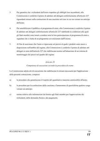 3.

Per garantire che i richiedenti dell'aiuto rispettino gli obblighi loro incombenti, alla
Commissione è conferito il potere di adottare atti delegati conformemente all'articolo 227
riguardanti misure sulla costituzione di una cauzione nel caso in cui sia versato un anticipo
dell'aiuto.

4.

Per sensibilizzare il pubblico al programma di aiuto, alla Commissione è conferito il potere
di adottare atti delegati conformemente all'articolo 227 stabilendo le condizioni alle quali
gli Stati membri sono tenuti a rendere nota la loro partecipazione al programma di aiuto e
segnalare che si tratta di un programma sovvenzionato dall'Unione.

5.

Al fine di assicurare che l'aiuto si ripercuota sul prezzo al quale i prodotti sono messi a
disposizione nell'ambito del regime, alla Commissione è conferito il potere di adottare atti
delegati ai sensi dell'articolo 227 che stabiliscano norme sull'attuazione di un sistema di
monitoraggio dei prezzi nel quadro del regime.
Articolo 28
Competenze di esecuzione secondo la procedura di esame

La Commissione adotta atti di esecuzione che stabiliscono le misure necessarie per l'applicazione
della presente sottosezione, compresi:
a)

le procedure che garantiscono il rispetto del quantitativo massimo ammissibile all'aiuto;

b)

le procedure per la costituzione della cauzione e l'ammontare di quest'ultima qualora venga
versato un anticipo;

c)

norme relative alle informazioni da fornire agli Stati membri per l'approvazione dei
richiedenti, delle domande d'aiuto e dei pagamenti;

PE-CONS 96/1/13 REV 1

99

IT

 