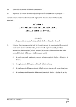 d)

le modalità di pubblicizzazione del programma;

e)

la gestione del sistema di monitoraggio dei prezzi di cui all'articolo 27, paragrafo 5.

Tali atti di esecuzione sono adottati secondo la procedura di esame di cui all'articolo 229,
paragrafo 2.

SEZIONE 2
AIUTI NEL SETTORE DELL'OLIO DI OLIVA
E DELLE OLIVE DA TAVOLA

Articolo 29
Programmi di sostegno al settore dell'olio di oliva e delle olive da tavola
1.

L'Unione finanzia programmi di attività triennali elaborati da organizzazioni di produttori
riconosciute ai sensi dell'articolo 152, associazioni di organizzazioni di produttori
riconosciute ai sensi dell'articolo 156 o organizzazioni interprofessionali riconosciute a
norma dell'articolo 157 in uno o più dei seguenti ambiti:
a)

il monitoraggio e la gestione del mercato nel settore dell'olio di oliva e delle olive da
tavola;

b)

il miglioramento dell'impatto ambientale dell'olivicoltura;

c)

il miglioramento della competitività dell'olivicoltura attraverso la modernizzazione;

d)

il miglioramento della qualità della produzione di olio di oliva e di olive da tavola;

PE-CONS 96/1/13 REV 1

100

IT

 