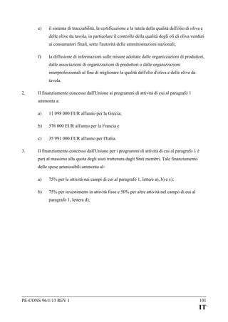 e)

il sistema di tracciabilità, la certificazione e la tutela della qualità dell'olio di oliva e
delle olive da tavola, in particolare il controllo della qualità degli oli di oliva venduti
ai consumatori finali, sotto l'autorità delle amministrazioni nazionali;

f)

la diffusione di informazioni sulle misure adottate dalle organizzazioni di produttori,
dalle associazioni di organizzazioni di produttori o dalle organizzazioni
interprofessionali al fine di migliorare la qualità dell'olio d'oliva e delle olive da
tavola.

2.

Il finanziamento concesso dall'Unione ai programmi di attività di cui al paragrafo 1
ammonta a:
a)
b)

576 000 EUR all'anno per la Francia e

c)
3.

11 098 000 EUR all'anno per la Grecia;

35 991 000 EUR all'anno per l'Italia.

Il finanziamento concesso dall'Unione per i programmi di attività di cui al paragrafo 1 è
pari al massimo alla quota degli aiuti trattenuta dagli Stati membri. Tale finanziamento
delle spese ammissibili ammonta al:
a)

75% per le attività nei campi di cui al paragrafo 1, lettere a), b) e c);

b)

75% per investimenti in attività fisse e 50% per altre attività nel campo di cui al
paragrafo 1, lettera d);

PE-CONS 96/1/13 REV 1

101

IT

 