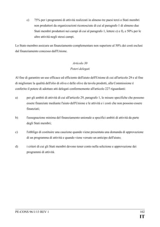 c)

75% per i programmi di attività realizzati in almeno tre paesi terzi o Stati membri
non produttori da organizzazioni riconosciute di cui al paragrafo 1 di almeno due
Stati membri produttori nei campi di cui al paragrafo 1, lettere e) e f), e 50% per le
altre attività negli stessi campi.

Lo Stato membro assicura un finanziamento complementare non superiore al 50% dei costi esclusi
dal finanziamento concesso dall'Unione.
Articolo 30
Poteri delegati
Al fine di garantire un uso efficace ed efficiente dell'aiuto dell'Unione di cui all'articolo 29 e al fine
di migliorare la qualità dell'olio di oliva e delle olive da tavola prodotti, alla Commissione è
conferito il potere di adottare atti delegati conformemente all'articolo 227 riguardanti:
a)

per gli ambiti di attività di cui all'articolo 29, paragrafo 1, le misure specifiche che possono
essere finanziate mediante l'aiuto dell'Unione e le attività e i costi che non possono essere
finanziati;

b)

l'assegnazione minima del finanziamento unionale a specifici ambiti di attività da parte
degli Stati membri;

c)

l'obbligo di costituire una cauzione quando viene presentata una domanda di approvazione
di un programma di attività e quando viene versato un anticipo dell'aiuto;

d)

i criteri di cui gli Stati membri devono tener conto nella selezione e approvazione dei
programmi di attività.

PE-CONS 96/1/13 REV 1

102

IT

 