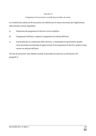 Articolo 31
Competenze di esecuzione secondo la procedura di esame
La Commissione adotta atti di esecuzione che stabiliscono le misure necessarie per l'applicazione
della presente sezione riguardanti:
a)

l'attuazione dei programmi di attività e la loro modifica;

b)

il pagamento dell'aiuto, compreso il pagamento di anticipi dell'aiuto;

c)

le procedure per la costituzione della cauzione, e l'ammontare di quest'ultima, quando
viene presentata una domanda di approvazione di un programma di attività e qualora venga
versato un anticipo dell'aiuto.

Tali atti di esecuzione sono adottati secondo la procedura di esame di cui all'articolo 229,
paragrafo 2.

PE-CONS 96/1/13 REV 1

103

IT

 