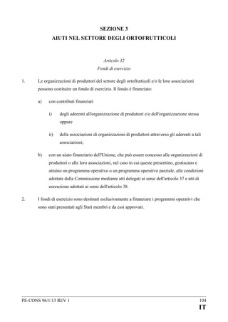 SEZIONE 3
AIUTI NEL SETTORE DEGLI ORTOFRUTTICOLI

Articolo 32
Fondi di esercizio
1.

Le organizzazioni di produttori del settore degli ortofrutticoli e/o le loro associazioni
possono costituire un fondo di esercizio. Il fondo è finanziato:
a)

con contributi finanziari
i)

degli aderenti all'organizzazione di produttori e/o dell'organizzazione stessa
oppure

ii)

delle associazioni di organizzazioni di produttori attraverso gli aderenti a tali
associazioni;

b)

con un aiuto finanziario dell'Unione, che può essere concesso alle organizzazioni di
produttori o alle loro associazioni, nel caso in cui queste presentino, gestiscano e
attuino un programma operativo o un programma operativo parziale, alle condizioni
adottate dalla Commissione mediante atti delegati ai sensi dell'articolo 37 e atti di
esecuzione adottati ai sensi dell'articolo 38.

2.

I fondi di esercizio sono destinati esclusivamente a finanziare i programmi operativi che
sono stati presentati agli Stati membri e da essi approvati.

PE-CONS 96/1/13 REV 1

104

IT

 