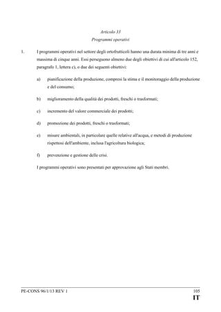 Articolo 33
Programmi operativi
1.

I programmi operativi nel settore degli ortofrutticoli hanno una durata minima di tre anni e
massima di cinque anni. Essi perseguono almeno due degli obiettivi di cui all'articolo 152,
paragrafo 1, lettera c), o due dei seguenti obiettivi:
a)

pianificazione della produzione, compresi la stima e il monitoraggio della produzione
e del consumo;

b)

miglioramento della qualità dei prodotti, freschi o trasformati;

c)

incremento del valore commerciale dei prodotti;

d)

promozione dei prodotti, freschi o trasformati;

e)

misure ambientali, in particolare quelle relative all'acqua, e metodi di produzione
rispettosi dell'ambiente, inclusa l'agricoltura biologica;

f)

prevenzione e gestione delle crisi.

I programmi operativi sono presentati per approvazione agli Stati membri.

PE-CONS 96/1/13 REV 1

105

IT

 