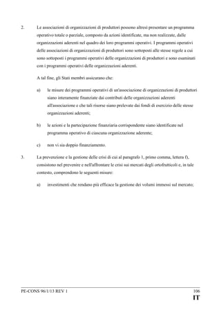 2.

Le associazioni di organizzazioni di produttori possono altresì presentare un programma
operativo totale o parziale, composto da azioni identificate, ma non realizzate, dalle
organizzazioni aderenti nel quadro dei loro programmi operativi. I programmi operativi
delle associazioni di organizzazioni di produttori sono sottoposti alle stesse regole a cui
sono sottoposti i programmi operativi delle organizzazioni di produttori e sono esaminati
con i programmi operativi delle organizzazioni aderenti.
A tal fine, gli Stati membri assicurano che:
a)

le misure dei programmi operativi di un'associazione di organizzazioni di produttori
siano interamente finanziate dai contributi delle organizzazioni aderenti
all'associazione e che tali risorse siano prelevate dai fondi di esercizio delle stesse
organizzazioni aderenti;

b)

le azioni e la partecipazione finanziaria corrispondente siano identificate nel
programma operativo di ciascuna organizzazione aderente;

c)
3.

non vi sia doppio finanziamento.

La prevenzione e la gestione delle crisi di cui al paragrafo 1, primo comma, lettera f),
consistono nel prevenire e nell'affrontare le crisi sui mercati degli ortofrutticoli e, in tale
contesto, comprendono le seguenti misure:
a)

investimenti che rendano più efficace la gestione dei volumi immessi sul mercato;

PE-CONS 96/1/13 REV 1

106

IT

 