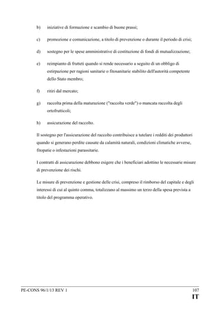 b)

iniziative di formazione e scambio di buone prassi;

c)

promozione e comunicazione, a titolo di prevenzione o durante il periodo di crisi;

d)

sostegno per le spese amministrative di costituzione di fondi di mutualizzazione;

e)

reimpianto di frutteti quando si rende necessario a seguito di un obbligo di
estirpazione per ragioni sanitarie o fitosanitarie stabilito dell'autorità competente
dello Stato membro;

f)

ritiri dal mercato;

g)

raccolta prima della maturazione ("raccolta verde") o mancata raccolta degli
ortofrutticoli;

h)

assicurazione del raccolto.

Il sostegno per l'assicurazione del raccolto contribuisce a tutelare i redditi dei produttori
quando si generano perdite causate da calamità naturali, condizioni climatiche avverse,
fitopatie o infestazioni parassitarie.
I contratti di assicurazione debbono esigere che i beneficiari adottino le necessarie misure
di prevenzione dei rischi.
Le misure di prevenzione e gestione delle crisi, compreso il rimborso del capitale e degli
interessi di cui al quinto comma, totalizzano al massimo un terzo della spesa prevista a
titolo del programma operativo.

PE-CONS 96/1/13 REV 1

107

IT

 