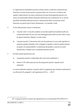 Le organizzazioni di produttori possono contrarre mutui a condizioni commerciali per
finanziare le misure di prevenzione e gestione delle crisi. In tal caso, il rimborso del
capitale e degli interessi sui mutui contratti può far parte del programma operativo ed
essere così ammissibile all'aiuto finanziario dell'Unione di cui all'articolo 34. Le attività
specifiche nell'ambito della prevenzione e della gestione delle crisi possono essere
finanziate con questo tipo di mutui, direttamente, o in entrambi i modi.
4.

Ai fini della presente sezione si intende per:
a)

"raccolta verde", la raccolta completa su una data superficie di prodotti acerbi non
commercializzabili che non sono stati danneggiati prima della raccolta verde a causa
di ragioni climatiche, fitopatie o in altro modo;

b)

"mancata raccolta", l'interruzione del ciclo di produzione in corso sulla superficie in
questione quando il prodotto è ben sviluppato e risponde a criteri di qualità sanitaria,
di equità e di commerciabilità. La distruzione dei prodotti a causa di avversità
atmosferiche o fitopatie non è considerata mancata raccolta.

5.

Gli Stati membri garantiscono che:
a)

i programmi operativi comprendano due o più azioni ambientali, o

b)

almeno il 10% della spesa prevista dai programmi operativi riguardi azioni
ambientali.

Le azioni ambientali rispettano i requisiti relativi ai pagamenti agro-climatico-ambientali di
cui all'articolo 28, paragrafo 3, del regolamento (UE) n. …/2013*.

*

GU: si prega di inserire il numero del regolamento di cui al documento PE-CONS 93/13.

PE-CONS 96/1/13 REV 1

108

IT

 