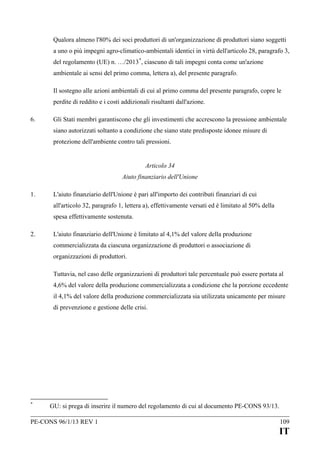 Qualora almeno l'80% dei soci produttori di un'organizzazione di produttori siano soggetti
a uno o più impegni agro-climatico-ambientali identici in virtù dell'articolo 28, paragrafo 3,
del regolamento (UE) n. …/2013 *, ciascuno di tali impegni conta come un'azione
ambientale ai sensi del primo comma, lettera a), del presente paragrafo.
Il sostegno alle azioni ambientali di cui al primo comma del presente paragrafo, copre le
perdite di reddito e i costi addizionali risultanti dall'azione.
6.

Gli Stati membri garantiscono che gli investimenti che accrescono la pressione ambientale
siano autorizzati soltanto a condizione che siano state predisposte idonee misure di
protezione dell'ambiente contro tali pressioni.
Articolo 34
Aiuto finanziario dell'Unione

1.

L'aiuto finanziario dell'Unione è pari all'importo dei contributi finanziari di cui
all'articolo 32, paragrafo 1, lettera a), effettivamente versati ed è limitato al 50% della
spesa effettivamente sostenuta.

2.

L'aiuto finanziario dell'Unione è limitato al 4,1% del valore della produzione
commercializzata da ciascuna organizzazione di produttori o associazione di
organizzazioni di produttori.
Tuttavia, nel caso delle organizzazioni di produttori tale percentuale può essere portata al
4,6% del valore della produzione commercializzata a condizione che la porzione eccedente
il 4,1% del valore della produzione commercializzata sia utilizzata unicamente per misure
di prevenzione e gestione delle crisi.

*

GU: si prega di inserire il numero del regolamento di cui al documento PE-CONS 93/13.

PE-CONS 96/1/13 REV 1

109

IT

 