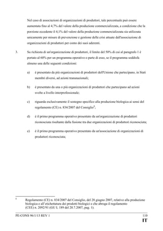 Nel caso di associazioni di organizzazioni di produttori, tale percentuale può essere
aumentata fino al 4,7% del valore della produzione commercializzata, a condizione che la
porzione eccedente il 4,1% del valore della produzione commercializzata sia utilizzata
unicamente per misure di prevenzione e gestione delle crisi attuate dall'associazione di
organizzazioni di produttori per conto dei suoi aderenti.
3.

Su richiesta di un'organizzazione di produttori, il limite del 50% di cui al paragrafo 1 è
portato al 60% per un programma operativo o parte di esso, se il programma soddisfa
almeno una delle seguenti condizioni:
a)

è presentato da più organizzazioni di produttori dell'Unione che partecipano, in Stati
membri diversi, ad azioni transnazionali;

b)

è presentato da una o più organizzazioni di produttori che partecipano ad azioni
svolte a livello interprofessionale;

c)

riguarda esclusivamente il sostegno specifico alla produzione biologica ai sensi del
regolamento (CE) n. 834/2007 del Consiglio 1;

d)

è il primo programma operativo presentato da un'organizzazione di produttori
riconosciuta risultante dalla fusione tra due organizzazioni di produttori riconosciuta;

e)

è il primo programma operativo presentato da un'associazione di organizzazioni di
produttori riconosciuta;

1

Regolamento (CE) n. 834/2007 del Consiglio, del 28 giugno 2007, relativo alla produzione
biologica e all’etichettatura dei prodotti biologici e che abroga il regolamento
(CEE) n. 2092/91 (GU L 189 del 20.7.2007, pag. 1).

PE-CONS 96/1/13 REV 1

110

IT

 