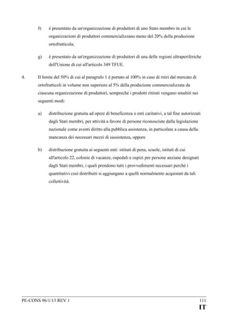 f)

è presentato da un'organizzazione di produttori di uno Stato membro in cui le
organizzazioni di produttori commercializzano meno del 20% della produzione
ortofrutticola;

g)

è presentato da un'organizzazione di produttori di una delle regioni ultraperiferiche
dell'Unione di cui all'articolo 349 TFUE.

4.

Il limite del 50% di cui al paragrafo 1 è portato al 100% in caso di ritiri dal mercato di
ortofrutticoli in volume non superiore al 5% della produzione commercializzata da
ciascuna organizzazione di produttori, sempreché i prodotti ritirati vengano smaltiti nei
seguenti modi:
a)

distribuzione gratuita ad opere di beneficenza o enti caritativi, a tal fine autorizzati
dagli Stati membri, per attività a favore di persone riconosciute dalla legislazione
nazionale come aventi diritto alla pubblica assistenza, in particolare a causa della
mancanza dei necessari mezzi di sussistenza, oppure

b)

distribuzione gratuita ai seguenti enti: istituti di pena, scuole, istituti di cui
all'articolo 22, colonie di vacanze, ospedali e ospizi per persone anziane designati
dagli Stati membri, i quali prendono tutti i provvedimenti necessari perché i
quantitativi così distribuiti si aggiungano a quelli normalmente acquistati da tali
collettività.

PE-CONS 96/1/13 REV 1

111

IT

 