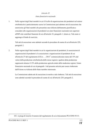 Articolo 35
Aiuto finanziario nazionale
1.

Nelle regioni degli Stati membri in cui il livello di organizzazione dei produttori nel settore
ortofrutticolo è particolarmente scarso la Commissione può adottare atti di esecuzione che
autorizzino gli Stati membri che presentino una richiesta debitamente giustificata a
concedere alle organizzazioni di produttori un aiuto finanziario nazionale non superiore
all'80% dei contributi finanziari di cui all'articolo 32, paragrafo 1, lettera a). Tale aiuto si
aggiunge al fondo di esercizio.
Tali atti di esecuzione sono adottati secondo la procedura di esame di cui all'articolo 229,
paragrafo 2.

2.

Nelle regioni degli Stati membri in cui le organizzazioni di produttori, le associazioni di
organizzazioni di produttori e le associazioni e organizzazioni di produttori di cui
all'articolo 27 del regolamento (UE) n. …/2013 * commercializzano meno del 15% del
valore della produzione ortofrutticola delle stesse regioni e qualora detta produzione
rappresenti almeno il 15% della produzione agricola totale delle medesime regioni, l'aiuto
finanziario nazionale di cui al paragrafo 1 del presente articolo può essere rimborsato
dall'Unione su richiesta dello Stato membro interessato.
La Commissione adotta atti di esecuzione in merito a tale rimborso. Tali atti di esecuzione
sono adottati secondo la procedura di esame di cui all'articolo 229, paragrafo 2.

*

GU: si prega di inserire il numero del regolamento di cui al documento PE-CONS 93/13.

PE-CONS 96/1/13 REV 1

112

IT

 