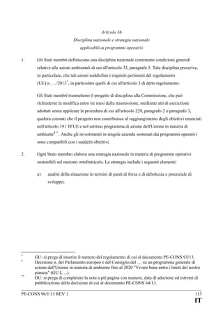 Articolo 36
Disciplina nazionale e strategia nazionale
applicabili ai programmi operativi
1.

Gli Stati membri definiscono una disciplina nazionale contenente condizioni generali
relative alle azioni ambientali di cui all'articolo 33, paragrafo 5. Tale disciplina prescrive,
in particolare, che tali azioni soddisfino i requisiti pertinenti del regolamento
(UE) n. …/2013 *, in particolare quelli di cui all'articolo 3 di detto regolamento.
Gli Stati membri trasmettono il progetto di disciplina alla Commissione, che può
richiederne la modifica entro tre mesi dalla trasmissione, mediante atti di esecuzione
adottati senza applicare la procedura di cui all'articolo 229, paragrafo 2 o paragrafo 3,
qualora constati che il progetto non contribuisce al raggiungimento degli obiettivi enunciati
nell'articolo 191 TFUE e nel settimo programma di azione dell'Unione in materia di
ambiente 1**. Anche gli investimenti in singole aziende sostenuti dai programmi operativi
sono compatibili con i suddetti obiettivi.

2.

Ogni Stato membro elabora una strategia nazionale in materia di programmi operativi
sostenibili sul mercato ortofrutticolo. La strategia include i seguenti elementi:
a)

analisi della situazione in termini di punti di forza e di debolezza e potenziale di
sviluppo;

*
1

**

GU: si prega di inserire il numero del regolamento di cui al documento PE-CONS 93/13.
Decisione n. del Parlamento europeo e del Consiglio del … su un programma generale di
azione dell'Unione in materia di ambiente fino al 2020 "Vivere bene entro i limiti del nostro
pianeta" (GU L ...).
GU: si prega di completare la nota a pié pagina con numero, data di adozione ed estremi di
pubblicazione della decisione di cui al documento PE-CONS 64/13.

PE-CONS 96/1/13 REV 1

113

IT

 