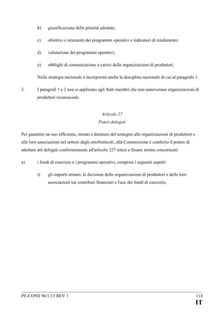 b)

giustificazione delle priorità adottate;

c)

obiettivi e strumenti dei programmi operativi e indicatori di rendimento;

d)

valutazione dei programmi operativi;

e)

obblighi di comunicazione a carico delle organizzazioni di produttori.

Nella strategia nazionale è incorporata anche la disciplina nazionale di cui al paragrafo 1.
3.

I paragrafi 1 e 2 non si applicano agli Stati membri che non annoverano organizzazioni di
produttori riconosciute.
Articolo 37
Poteri delegati

Per garantire un uso efficiente, mirato e duraturo del sostegno alle organizzazioni di produttori e
alle loro associazioni nel settore degli ortofrutticoli, alla Commissione è conferito il potere di
adottare atti delegati conformemente all'articolo 227 intesi a fissare norme concernenti:
a)

i fondi di esercizio e i programmi operativi, compresi i seguenti aspetti:
i)

gli importi stimati, le decisioni delle organizzazioni di produttori e delle loro
associazioni sui contributi finanziari e l'uso dei fondi di esercizio;

PE-CONS 96/1/13 REV 1

114

IT

 