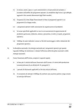 ii)

le misure, azioni, spese e i costi amministrativi e di personale da includere o
escludere nell'ambito dei programmi operativi, le modifiche degli stessi e gli obblighi
aggiuntivi che saranno determinati dagli Stati membri;

iii)

l'esigenza di evitare doppi finanziamenti in base ai programmi operativi e ai
programmi di sviluppo rurale;

iv)

i programmi operativi delle associazioni di organizzazioni di produttori;

v)

le norme specifiche applicabili ai casi in cui associazioni di organizzazioni di
produttori gestiscano, elaborino, attuino e presentino, in tutto o in parte, programmi
operativi;

vi)

l'obbligo di usare indicatori comuni ai fini del monitoraggio e della valutazione dei
programmi operativi;

b)

la disciplina nazionale e la strategia nazionale per i programmi operativi per quanto
riguarda l'obbligo di monitorare e valutare l'efficienza delle discipline nazionali e delle
strategie nazionali;

c)

l'aiuto finanziario dell'Unione, compresi i seguenti aspetti:
i)

la base per il calcolo dell'aiuto finanziario dell'Unione e il valore della produzione
commercializzata di cui all'articolo 34, paragrafo 2;

ii)

i periodi di riferimento applicabili ai fini del calcolo dell'aiuto;

ii)

il versamento di anticipi e l'obbligo di costituire una cauzione qualora venga versato
un anticipo dell'aiuto;

PE-CONS 96/1/13 REV 1

115

IT

 