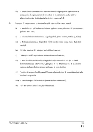 iv)

le norme specifiche applicabili al finanziamento dei programmi operativi delle
associazioni di organizzazioni di produttori e, in particolare, quelle relative
all'applicazione dei limiti di cui all'articolo 34, paragrafo 2;

d)

le misure di prevenzione e gestione delle crisi, compresi i seguenti aspetti:
i)

la possibilità per gli Stati membri di non applicare una o più misure di prevenzione e
gestione delle crisi;

ii)

le condizioni relative all'articolo 33, paragrafo 3, primo comma, lettere a), b) e c);

iii)

le destinazioni ammesse dei prodotti ritirati che dovranno essere decise dagli Stati
membri;

iv)

il livello massimo del sostegno per i ritiri dal mercato;

v)

l'obbligo di notifica preventiva in caso di ritiro dal mercato;

vi)

la base di calcolo del volume della produzione commercializzata per la libera
distribuzione di cui all'articolo 34, paragrafo 4, e la determinazione di un volume
massimo della produzione commercializzata in caso di ritiro;

vii) l'obbligo di apporre l'emblema dell'Unione sulle confezioni di prodotti destinati alla
distribuzione gratuita;
viii) le condizioni per i destinatari dei prodotti ritirati dal mercato;
ix)

l'uso dei termini ai fini della presente sezione;

PE-CONS 96/1/13 REV 1

116

IT

 