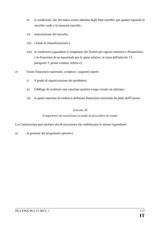 x)

le condizioni, che dovranno essere adottate dagli Stati membri, per quanto riguarda la
raccolta verde e la mancata raccolta;

xi)

assicurazione del raccolto;

xii) i fondi di mutualizzazione e
xiii) le condizioni riguardanti il reimpianto dei frutteti per ragioni sanitarie o fitosanitarie,
e la fissazione di un massimale per le spese relative, ai sensi dell'articolo 33,
paragrafo 3, primo comma, lettera e);
e)

l'aiuto finanziario nazionale, compresi i seguenti aspetti:
i)

il grado di organizzazione dei produttori;

ii)

l'obbligo di costituire una cauzione qualora venga versato un anticipo;

iii)

la quota massima di rimborso dell'aiuto finanziario nazionale da parte dell'Unione.
Articolo 38
Competenze di esecuzione secondo la procedura di esame

La Commissione può adottare atti di esecuzione che stabiliscano le misure riguardanti:
a)

la gestione dei programmi operativi;

PE-CONS 96/1/13 REV 1

117

IT

 