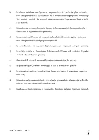 b)

le informazioni che devono figurare nei programmi operativi, nelle discipline nazionali e
nelle strategie nazionali di cui all'articolo 36, la presentazione dei programmi operativi agli
Stati membri, i termini, i documenti di accompagnamento e l'approvazione da parte degli
Stati membri;

c)

l'attuazione dei programmi operativi da parte delle organizzazioni di produttori e delle
associazioni di organizzazioni di produttori;

d)

la presentazione, il formato e il contenuto delle relazioni di monitoraggio e valutazione
delle strategie nazionali e dei programmi operativi;

e)

le domande di aiuto e il pagamento degli aiuti, compresi i pagamenti anticipati e parziali;

f)

le modalità pratiche per l'apposizione dell'emblema dell'Unione sulle confezioni di prodotti
destinati alla distribuzione gratuita;

g)

il rispetto delle norme di commercializzazione in caso di ritiro dal mercato;

h)

le spese di trasporto, cernita e imballaggio in caso di distribuzione gratuita;

i)

le misure di promozione, comunicazione e formazione in caso di prevenzione e gestione
delle crisi;

j)

l'attuazione delle operazioni di ritiro nonché delle misure relative alla raccolta verde, alla
mancata raccolta e all'assicurazione del raccolto;

k)

l'applicazione, l'autorizzazione, il versamento e il rimborso dell'aiuto finanziario nazionale;

PE-CONS 96/1/13 REV 1

118

IT

 