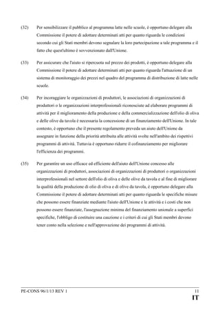 (32)

Per sensibilizzare il pubblico al programma latte nelle scuole, è opportuno delegare alla
Commissione il potere di adottare determinati atti per quanto riguarda le condizioni
secondo cui gli Stati membri devono segnalare la loro partecipazione a tale programma e il
fatto che quest'ultimo è sovvenzionato dall'Unione.

(33)

Per assicurare che l'aiuto si ripercuota sul prezzo dei prodotti, è opportuno delegare alla
Commissione il potere di adottare determinati atti per quanto riguarda l'attuazione di un
sistema di monitoraggio dei prezzi nel quadro del programma di distribuzione di latte nelle
scuole.

(34)

Per incoraggiare le organizzazioni di produttori, le associazioni di organizzazioni di
produttori o le organizzazioni interprofessionali riconosciute ad elaborare programmi di
attività per il miglioramento della produzione e della commercializzazione dell'olio di oliva
e delle olive da tavola è necessaria la concessione di un finanziamento dell'Unione. In tale
contesto, è opportuno che il presente regolamento preveda un aiuto dell'Unione da
assegnare in funzione della priorità attribuita alle attività svolte nell'ambito dei rispettivi
programmi di attività. Tuttavia è opportuno ridurre il cofinanziamento per migliorare
l'efficienza dei programmi.

(35)

Per garantire un uso efficace ed efficiente dell'aiuto dell'Unione concesso alle
organizzazioni di produttori, associazioni di organizzazioni di produttori o organizzazioni
interprofessionali nel settore dell'olio di oliva e delle olive da tavola e al fine di migliorare
la qualità della produzione di olio di oliva e di olive da tavola, è opportuno delegare alla
Commissione il potere di adottare determinati atti per quanto riguarda le specifiche misure
che possono essere finanziate mediante l'aiuto dell'Unione e le attività e i costi che non
possono essere finanziate, l'assegnazione minima del finanziamento unionale a superfici
specifiche, l'obbligo di costituire una cauzione e i criteri di cui gli Stati membri devono
tener conto nella selezione e nell'approvazione dei programmi di attività.

PE-CONS 96/1/13 REV 1

11

IT

 