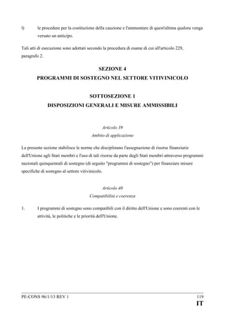 l)

le procedure per la costituzione della cauzione e l'ammontare di quest'ultima qualora venga
versato un anticipo.

Tali atti di esecuzione sono adottati secondo la procedura di esame di cui all'articolo 229,
paragrafo 2.

SEZIONE 4
PROGRAMMI DI SOSTEGNO NEL SETTORE VITIVINICOLO
SOTTOSEZIONE 1
DISPOSIZIONI GENERALI E MISURE AMMISSIBILI

Articolo 39
Ambito di applicazione
La presente sezione stabilisce le norme che disciplinano l'assegnazione di risorse finanziarie
dell'Unione agli Stati membri e l'uso di tali risorse da parte degli Stati membri attraverso programmi
nazionali quinquennali di sostegno (di seguito "programmi di sostegno") per finanziare misure
specifiche di sostegno al settore vitivinicolo.
Articolo 40
Compatibilità e coerenza
1.

I programmi di sostegno sono compatibili con il diritto dell'Unione e sono coerenti con le
attività, le politiche e le priorità dell'Unione.

PE-CONS 96/1/13 REV 1

119

IT

 