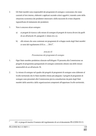 2.

Gli Stati membri sono responsabili dei programmi di sostegno e assicurano che siano
coerenti al loro interno, elaborati e applicati secondo criteri oggettivi, tenendo conto della
situazione economica dei produttori interessati e della necessità di evitare disparità
ingiustificate di trattamento dei produttori.

3.

Non è concesso alcun sostegno:
a)

ai progetti di ricerca e alle misure di sostegno di progetti di ricerca diversi da quelli
di cui all'articolo 45, paragrafo 2, lettere d) e e);

b)

alle misure che sono contenute nei programmi di sviluppo rurale degli Stati membri
ai sensi del regolamento (UE) n. …/2013 *.
Articolo 41
Presentazione dei programmi di sostegno

1.

Ogni Stato membro produttore elencato nell'allegato VI presenta alla Commissione un
progetto di programma quinquennale di sostegno contenente almeno una delle misure
ammissibili di cui all'articolo 38.

2.

Le misure di sostegno nel quadro dei progetti di programmi di sostegno sono elaborate al
livello territoriale che lo Stato membro ritiene più adeguato. I progetti di programmi di
sostegno sono presentati alla Commissione previa consultazione da parte degli Stati
membri delle autorità e delle organizzazioni competenti all'opportuno livello territoriale.

*

GU: si prega di inserire il numero del regolamento di cui al documento PE-CONS 93/13.

PE-CONS 96/1/13 REV 1

120

IT

 
