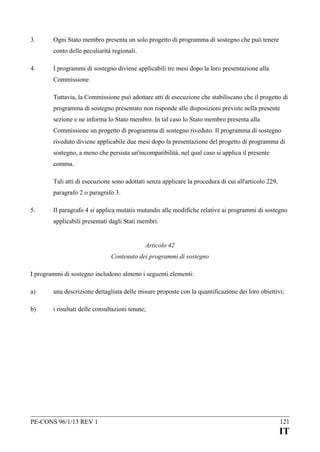 3.

Ogni Stato membro presenta un solo progetto di programma di sostegno che può tenere
conto delle peculiarità regionali.

4.

I programmi di sostegno diviene applicabili tre mesi dopo la loro presentazione alla
Commissione.
Tuttavia, la Commissione può adottare atti di esecuzione che stabiliscano che il progetto di
programma di sostegno presentato non risponde alle disposizioni previste nella presente
sezione e ne informa lo Stato membro. In tal caso lo Stato membro presenta alla
Commissione un progetto di programma di sostegno riveduto. Il programma di sostegno
riveduto diviene applicabile due mesi dopo la presentazione del progetto di programma di
sostegno, a meno che persista un'incompatibilità, nel qual caso si applica il presente
comma.
Tali atti di esecuzione sono adottati senza applicare la procedura di cui all'articolo 229,
paragrafo 2 o paragrafo 3.

5.

Il paragrafo 4 si applica mutatis mutandis alle modifiche relative ai programmi di sostegno
applicabili presentati dagli Stati membri.
Articolo 42
Contenuto dei programmi di sostegno

I programmi di sostegno includono almeno i seguenti elementi:
a)

una descrizione dettagliata delle misure proposte con la quantificazione dei loro obiettivi;

b)

i risultati delle consultazioni tenute;

PE-CONS 96/1/13 REV 1

121

IT

 