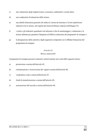 c)

una valutazione degli impatti tecnici, economici, ambientali e sociali attesi;

d)

uno scadenzario di attuazione delle misure;

e)

una tabella finanziaria generale che indica le risorse da stanziare e la loro ripartizione
indicativa tra le misure, nel rispetto dei limiti di bilancio indicati nell'allegato VI;

f)

i criteri e gli indicatori quantitativi da utilizzare a fini di monitoraggio e valutazione e le
misure adottate per garantire l'adeguata ed effettiva attuazione dei programmi di sostegno e

g)

la designazione delle autorità e degli organismi competenti cui è affidata l'attuazione del
programma di sostegno.
Articolo 43
Misure ammissibili

I programmi di sostegno possono contenere esclusivamente una o più delle seguenti misure:
a)

promozione a norma dell'articolo 45;

b)

ristrutturazione e riconversione dei vigneti a norma dell'articolo 46;

c)

vendemmia verde a norma dell'articolo 47;

d)

fondi di mutualizzazione a norma dell'articolo 48;

e)

assicurazione del raccolto a norma dell'articolo 49;

PE-CONS 96/1/13 REV 1

122

IT

 