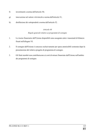 f)

investimenti a norma dell'articolo 50;

g)

innovazione nel settore vitivinicolo a norma dell'articolo 51;

h)

distillazione dei sottoprodotti a norma dell'articolo 52.
Articolo 44
Regole generali relative ai programmi di sostegno

1.

Le risorse finanziarie dell'Unione disponibili sono assegnate entro i massimali di bilancio
fissati nell'allegato VI.

2.

Il sostegno dell'Unione è concesso esclusivamente per spese ammissibili sostenute dopo la
presentazione del relativo progetto di programma di sostegno.

3.

Gli Stati membri non contribuiscono ai costi di misure finanziate dall'Unione nell'ambito
dei programmi di sostegno.

PE-CONS 96/1/13 REV 1

123

IT

 