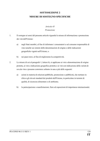 SOTTOSEZIONE 2
MISURE DI SOSTEGNO SPECIFICHE

Articolo 45
Promozione
1.

Il sostegno ai sensi del presente articolo riguarda le misure di informazione e promozione
dei vini dell'Unione:
a)

negli Stati membri, al fine di informare i consumatori a sul consumo responsabile di
vino nonché sui sistemi delle denominazioni di origine e delle indicazioni
geografiche vigenti nell'Unione; o

b)
2.

nei paesi terzi, al fine di migliorarne la competitività.

Le misure di cui al paragrafo 1, lettera b), si applicano ai vini a denominazione di origine
protetta, ai vini a indicazione geografica protetta e ai vini con indicazione della varietà di
uva da vino e possono consistere soltanto in una o più delle seguenti:
a)

azioni in materia di relazioni pubbliche, promozione e pubblicità, che mettano in
rilievo gli elevati standard dei prodotti dell'Unione, in particolare in termini di
qualità, di sicurezza alimentare o di ambiente;

b)

la partecipazione a manifestazioni, fiere ed esposizioni di importanza internazionale;

PE-CONS 96/1/13 REV 1

124

IT

 