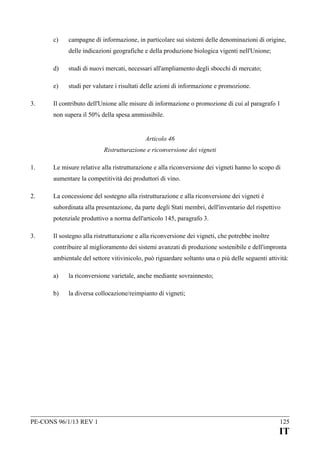 c)

campagne di informazione, in particolare sui sistemi delle denominazioni di origine,
delle indicazioni geografiche e della produzione biologica vigenti nell'Unione;

d)
e)
3.

studi di nuovi mercati, necessari all'ampliamento degli sbocchi di mercato;
studi per valutare i risultati delle azioni di informazione e promozione.

Il contributo dell'Unione alle misure di informazione o promozione di cui al paragrafo 1
non supera il 50% della spesa ammissibile.
Articolo 46
Ristrutturazione e riconversione dei vigneti

1.

Le misure relative alla ristrutturazione e alla riconversione dei vigneti hanno lo scopo di
aumentare la competitività dei produttori di vino.

2.

La concessione del sostegno alla ristrutturazione e alla riconversione dei vigneti è
subordinata alla presentazione, da parte degli Stati membri, dell'inventario del rispettivo
potenziale produttivo a norma dell'articolo 145, paragrafo 3.

3.

Il sostegno alla ristrutturazione e alla riconversione dei vigneti, che potrebbe inoltre
contribuire al miglioramento dei sistemi avanzati di produzione sostenibile e dell'impronta
ambientale del settore vitivinicolo, può riguardare soltanto una o più delle seguenti attività:
a)

la riconversione varietale, anche mediante sovrainnesto;

b)

la diversa collocazione/reimpianto di vigneti;

PE-CONS 96/1/13 REV 1

125

IT

 